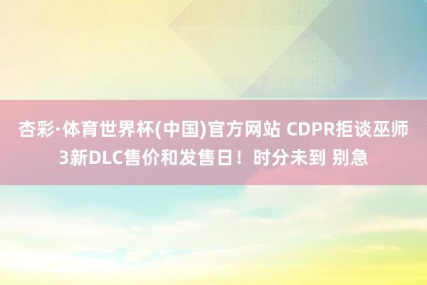 杏彩·体育世界杯(中国)官方网站 CDPR拒谈巫师3新DLC售价和发售日！时分未到 别急
