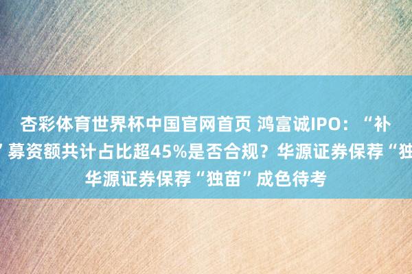 杏彩体育世界杯中国官网首页 鸿富诚IPO：“补流+储备资金”募资额共计占比超45%是否合规？华源证券保荐“独苗”成色待考