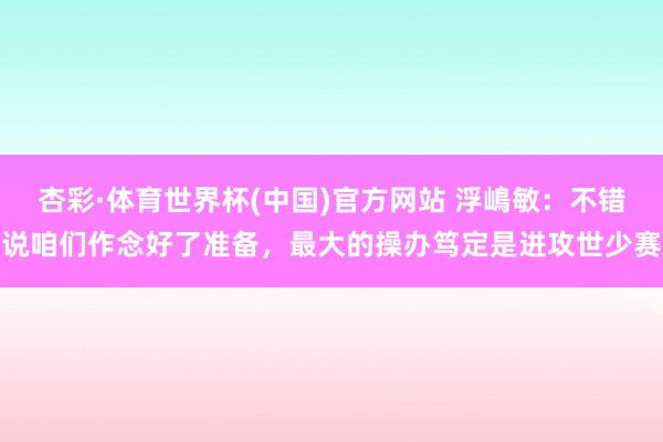 杏彩·体育世界杯(中国)官方网站 浮嶋敏：不错说咱们作念好了准备，最大的操办笃定是进攻世少赛