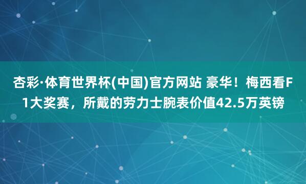 杏彩·体育世界杯(中国)官方网站 豪华！梅西看F1大奖赛，所戴的劳力士腕表价值42.5万英镑