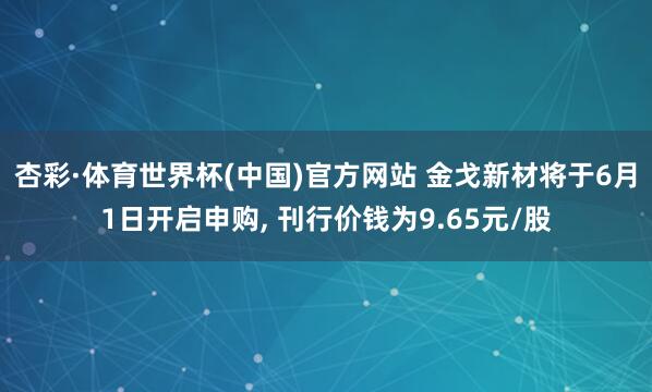 杏彩·体育世界杯(中国)官方网站 金戈新材将于6月1日开启申购， 刊行价钱为9.65元/股