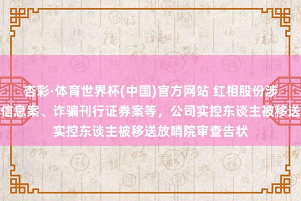 杏彩·体育世界杯(中国)官方网站 红相股份涉嫌非法露馅进犯信息案、诈骗刊行证券案等，公司实控东谈主被移送放哨院审查告状
