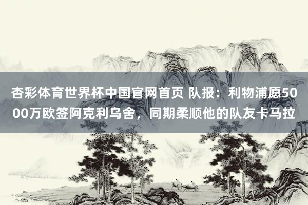 杏彩体育世界杯中国官网首页 队报：利物浦愿5000万欧签阿克利乌舍，同期柔顺他的队友卡马拉