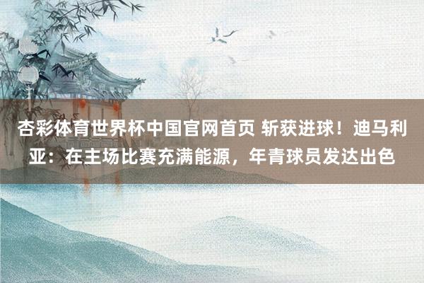 杏彩体育世界杯中国官网首页 斩获进球！迪马利亚：在主场比赛充满能源，年青球员发达出色