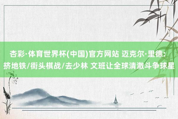 杏彩·体育世界杯(中国)官方网站 迈克尔·里德: 挤地铁/街头棋战/去少林 文班让全球清澈斗争球星