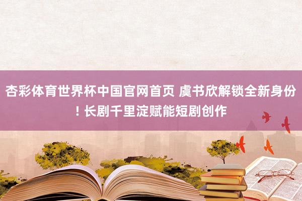 杏彩体育世界杯中国官网首页 虞书欣解锁全新身份! 长剧千里淀赋能短剧创作