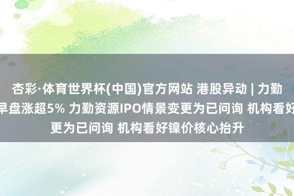 杏彩·体育世界杯(中国)官方网站 港股异动 | 力勤资源(02245)早盘涨超5% 力勤资源IPO情景变更为已问询 机构看好镍价核心抬升