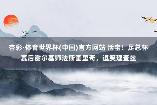 杏彩·体育世界杯(中国)官方网站 活宝！足总杯赛后谢尔基师法斯图里奇，逗笑理查兹