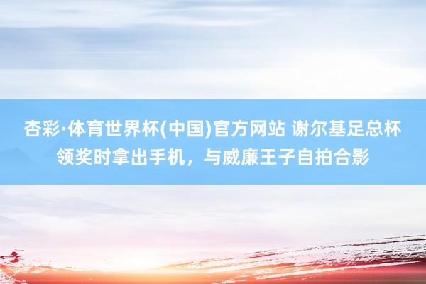 杏彩·体育世界杯(中国)官方网站 谢尔基足总杯领奖时拿出手机，与威廉王子自拍合影