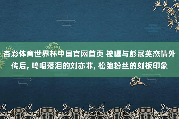 杏彩体育世界杯中国官网首页 被曝与彭冠英恋情外传后， 呜咽落泪的刘亦菲， 松弛粉丝的刻板印象