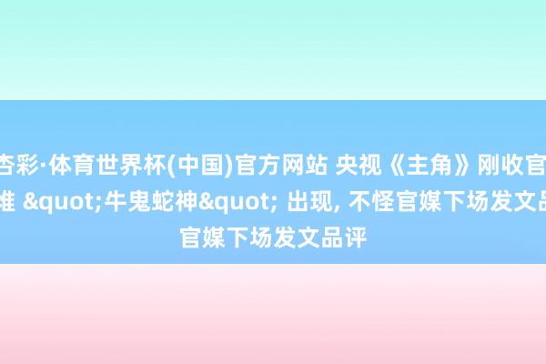 杏彩·体育世界杯(中国)官方网站 央视《主角》刚收官， 一堆 "牛鬼蛇神" 出现， 不怪官媒下场发文品评