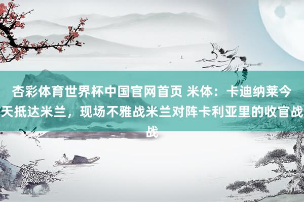 杏彩体育世界杯中国官网首页 米体：卡迪纳莱今天抵达米兰，现场不雅战米兰对阵卡利亚里的收官战