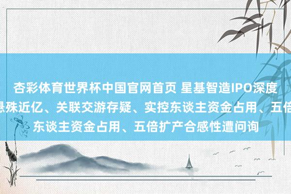 杏彩体育世界杯中国官网首页 星基智造IPO深度拷问: 评估审计值悬殊近亿、关联交游存疑、实控东谈主资金占用、五倍扩产合感性遭问询