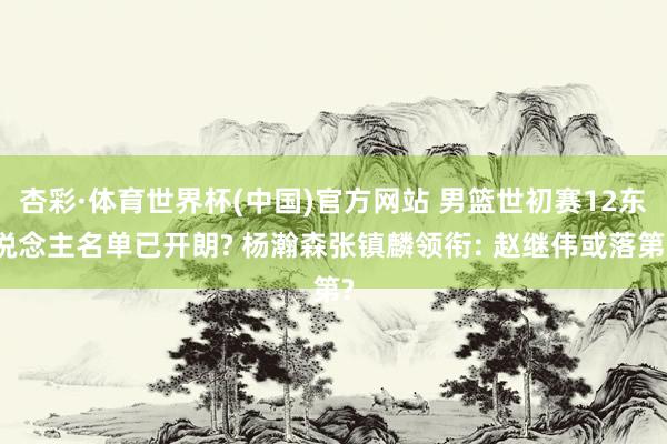 杏彩·体育世界杯(中国)官方网站 男篮世初赛12东说念主名单已开朗? 杨瀚森张镇麟领衔: 赵继伟或落第?