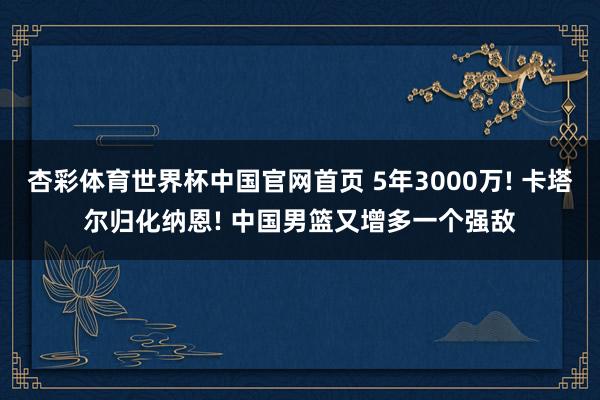 杏彩体育世界杯中国官网首页 5年3000万! 卡塔尔归化纳恩! 中国男篮又增多一个强敌