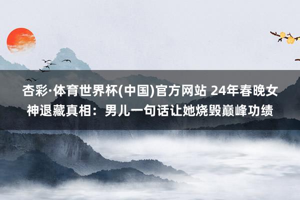 杏彩·体育世界杯(中国)官方网站 24年春晚女神退藏真相：男儿一句话让她烧毁巅峰功绩