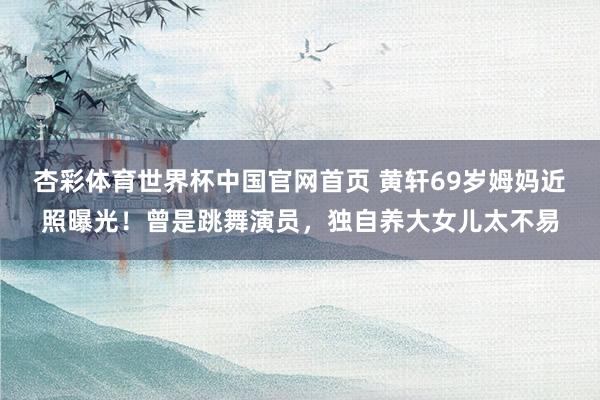杏彩体育世界杯中国官网首页 黄轩69岁姆妈近照曝光！曾是跳舞演员，独自养大女儿太不易
