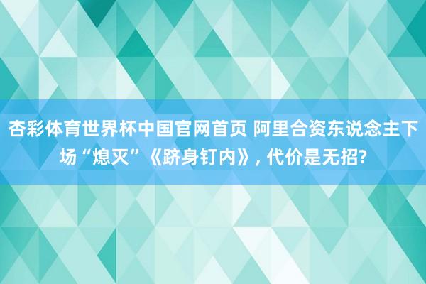 杏彩体育世界杯中国官网首页 阿里合资东说念主下场“熄灭”《跻身钉内》， 代价是无招?