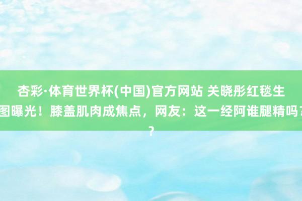 杏彩·体育世界杯(中国)官方网站 关晓彤红毯生图曝光！膝盖肌肉成焦点，网友：这一经阿谁腿精吗？