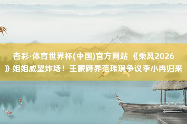 杏彩·体育世界杯(中国)官方网站 《乘风2026》姐姐威望炸场！王蒙跨界范玮琪争议李小冉归来