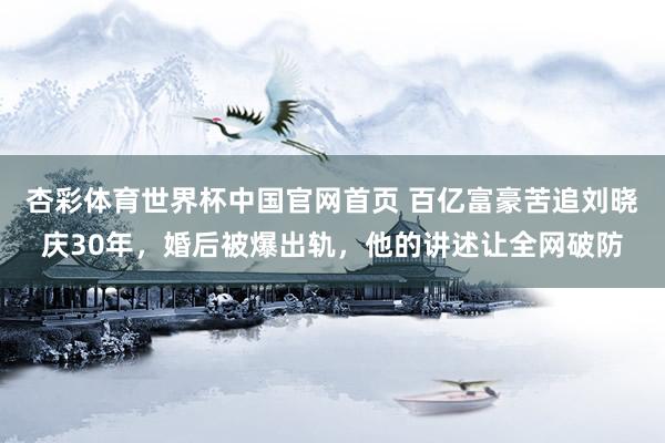 杏彩体育世界杯中国官网首页 百亿富豪苦追刘晓庆30年,婚后被爆出轨,他的讲述让全网破防