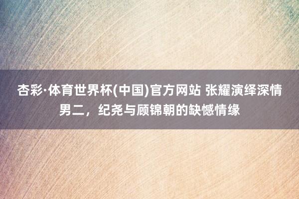 杏彩·体育世界杯(中国)官方网站 张耀演绎深情男二，纪尧与顾锦朝的缺憾情缘