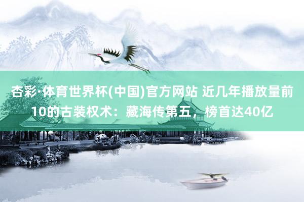 杏彩·体育世界杯(中国)官方网站 近几年播放量前10的古装权术:藏海传第五,榜首达40亿