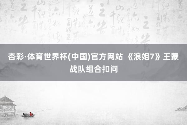 杏彩·体育世界杯(中国)官方网站 《浪姐7》王蒙战队组合扣问