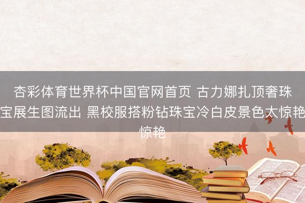 杏彩体育世界杯中国官网首页 古力娜扎顶奢珠宝展生图流出 黑校服搭粉钻珠宝冷白皮景色太惊艳