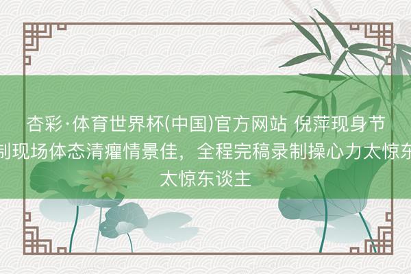 杏彩·体育世界杯(中国)官方网站 倪萍现身节目次制现场体态清癯情景佳,全程完稿录制操心力太惊东谈主