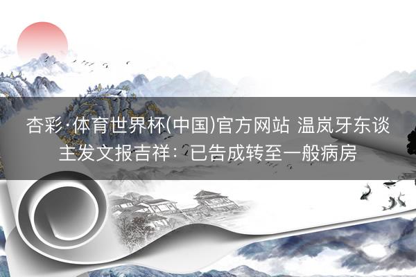 杏彩·体育世界杯(中国)官方网站 温岚牙东谈主发文报吉祥:已告成转至一般病房