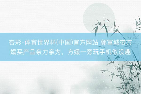 杏彩·体育世界杯(中国)官方网站 郭富城带方媛买产品亲力亲为，方媛一旁玩手机似没趣