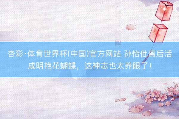 杏彩·体育世界杯(中国)官方网站 孙怡仳离后活成明艳花蝴蝶,这神志也太养眼了!