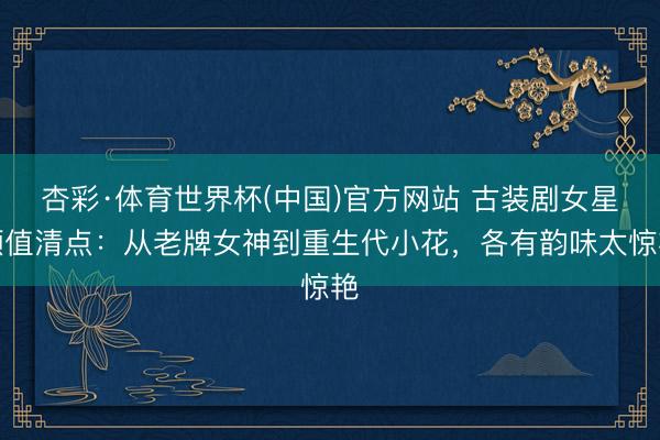 杏彩·体育世界杯(中国)官方网站 古装剧女星颜值清点:从老牌女神到重生代小花,各有韵味太惊艳