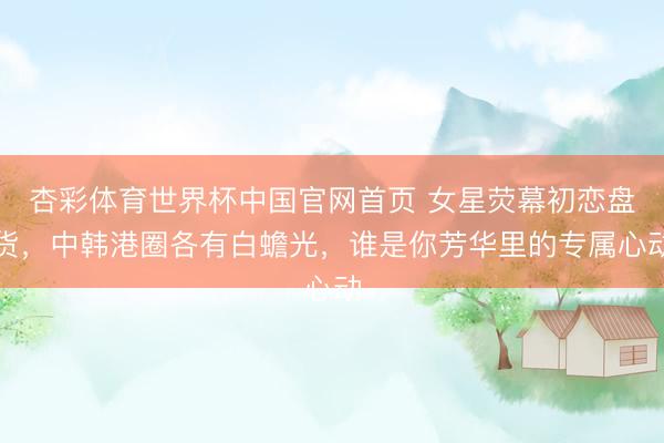 杏彩体育世界杯中国官网首页 女星荧幕初恋盘货，中韩港圈各有白蟾光，谁是你芳华里的专属心动