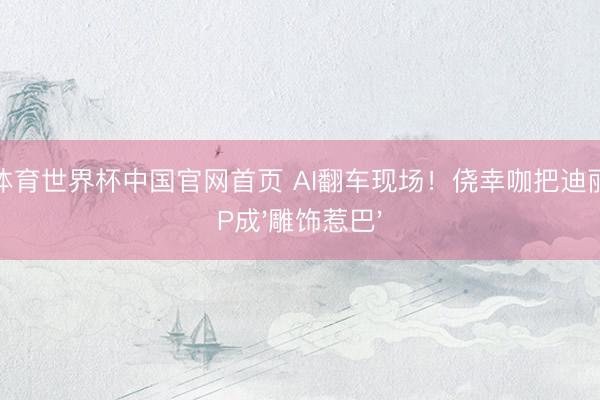 杏彩体育世界杯中国官网首页 AI翻车现场！侥幸咖把迪丽热巴P成'雕饰惹巴'