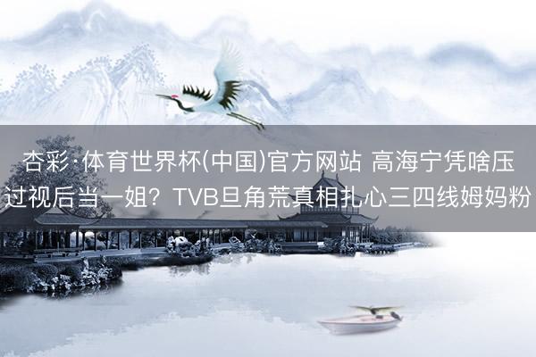 杏彩·体育世界杯(中国)官方网站 高海宁凭啥压过视后当一姐?TVB旦角荒真相扎心三四线姆妈粉