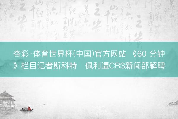 杏彩·体育世界杯(中国)官方网站 《60 分钟》栏目记者斯科特・佩利遭CBS新闻部解聘