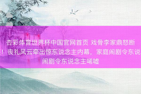 杏彩体育世界杯中国官网首页 戏骨李家鼎怒断父子关连!丧礼风云牵出惊东说念主内幕,家庭闹剧令东说念主唏嘘