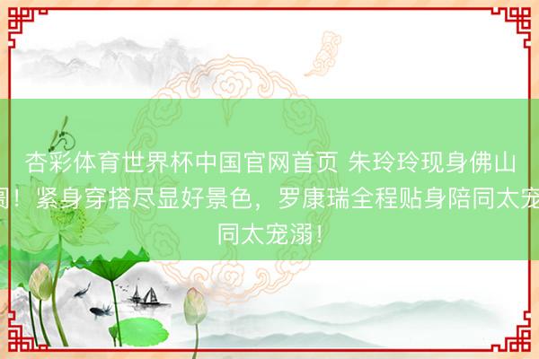 杏彩体育世界杯中国官网首页 朱玲玲现身佛山阛阓！紧身穿搭尽显好景色，罗康瑞全程贴身陪同太宠溺！
