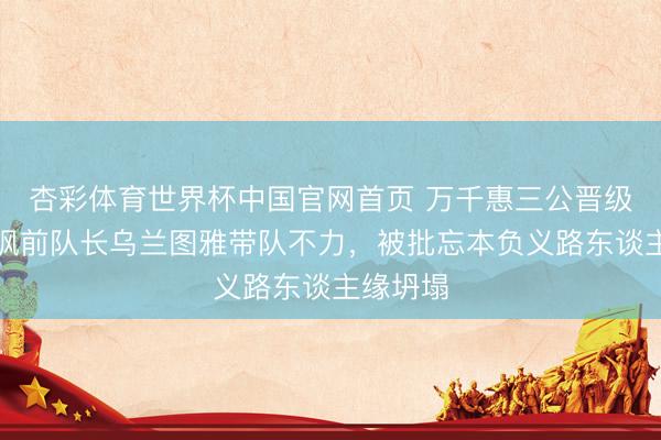 杏彩体育世界杯中国官网首页 万千惠三公晋级发文暗讽前队长乌兰图雅带队不力,被批忘本负义路东谈主缘坍塌