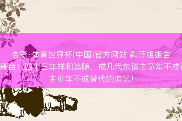 杏彩·体育世界杯(中国)官方网站 鞠萍姐姐告别少儿主抓舞台！四十三年祥和追随，成几代东谈主童年不成替代的追忆！
