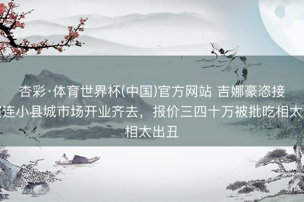 杏彩·体育世界杯(中国)官方网站 吉娜豪恣接商演连小县城市场开业齐去，报价三四十万被批吃相太出丑