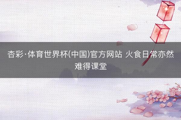 杏彩·体育世界杯(中国)官方网站 火食日常亦然难得课堂