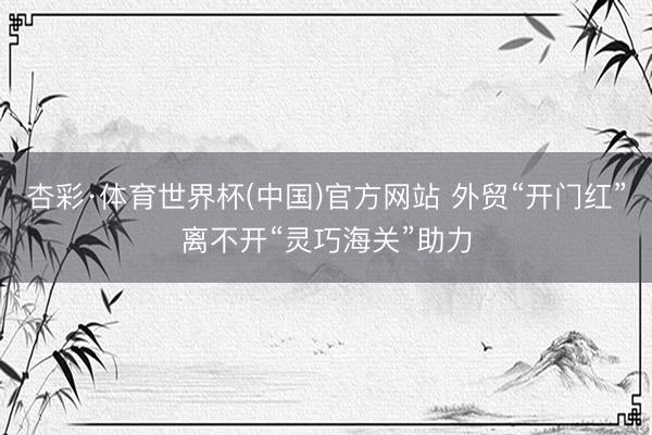 杏彩·体育世界杯(中国)官方网站 外贸“开门红”离不开“灵巧海关”助力