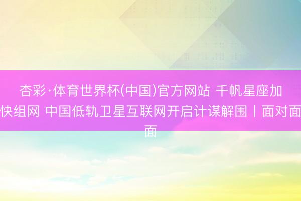 杏彩·体育世界杯(中国)官方网站 千帆星座加快组网 中国低轨卫星互联网开启计谋解围丨面对面