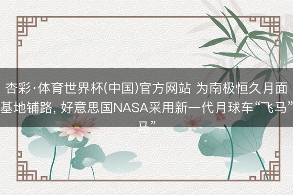 杏彩·体育世界杯(中国)官方网站 为南极恒久月面基地铺路， 好意思国NASA采用新一代月球车“飞马”