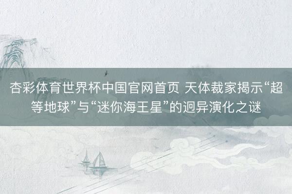 杏彩体育世界杯中国官网首页 天体裁家揭示“超等地球”与“迷你海王星”的迥异演化之谜