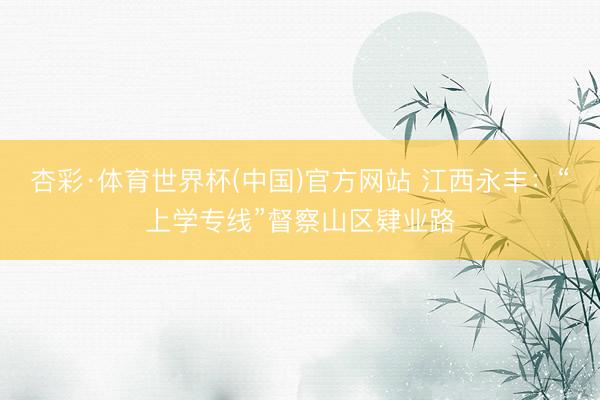 杏彩·体育世界杯(中国)官方网站 江西永丰：“上学专线”督察山区肄业路