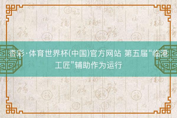 杏彩·体育世界杯(中国)官方网站 第五届“临港工匠”辅助作为运行
